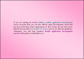 If you are looking for trusted offshore mobile application development
service provider then you can hire Mobile Apps Development Team who
has been delivering robust applications to their clients for last four years.
MADT also provides best mobile UI design services for different platforms.
Ultimately, you will find complete mobile application development
services with quality at affordable cost.
 