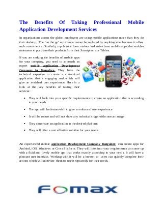 The Benefits Of Taking Professional Mobile 
Application Development Services 
In organizations across the globe, employees are using mobile applications more than they do 
their desktop. The ‘on the go’ experience cannot be replaced by anything else because it offers 
such convenience. Similarly, top brands form various industries have mobile apps that enables 
customers to purchase their products from their Smartphone or Tablets. 
If you are seeking the benefits of mobile apps 
for your company, you need to approach an 
expert mobile application Development 
Company in Bangalore . They have the 
technical expertise to create a customized 
application that is engaging and which will 
give an enriched user experience. Here is a 
look at the key benefits of taking their 
services: 
· They will look into your specific requirements to create an application that is according 
to your needs 
· The app will be feature-rich to give an enhanced user experience 
· It will be robust and will not show any technical snags with constant usage 
· They can create an application in the desired platform 
· They will offer a cost effective solution for your needs 
An experienced mobile application Development Company Bangalore can create apps for 
Andriod, iOS, Windows or Cross Platform. They will look into your requirements an come up 
with a fluid and lovely mobile app that works exactly according to your needs. It will have a 
pleasant user interface. Working with it will be a breeze, so users can quickly complete their 
actions which will motivate them to use it repeatedly for their needs. 
 