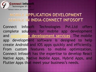 Connect Infosoft Technologies Pvt.Ltd offers
complete solutions for mobile app development
and application development services. The mobile
app development software is designed to help
create Android and iOS apps quickly and efficiently.
From custom features to mobile optimization,
Connect Infosoft has the expertise to develop React
Native Apps, Native Mobile Apps, Hybrid Apps, and
Flutter Apps that meet your business’s needs.
 