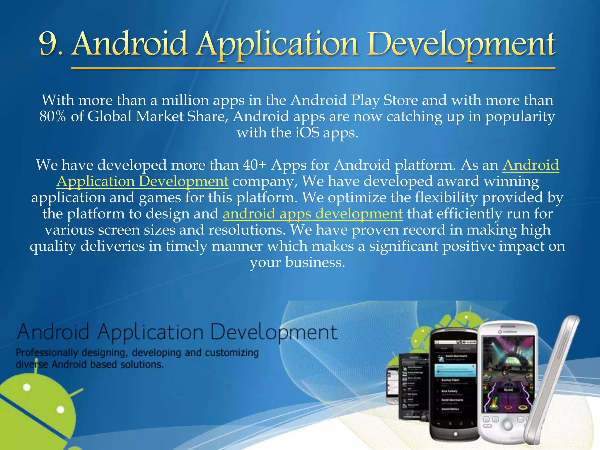 With more than a million apps in the Android Play Store and with more than
80% of Global Market Share, Android apps are now catching up in popularity
with the iOS apps.
We have developed more than 40+ Apps for Android platform. As an Android
Application Development company, We have developed award winning
application and games for this platform. We optimize the flexibility provided by
the platform to design and android apps development that efficiently run for
various screen sizes and resolutions. We have proven record in making high
quality deliveries in timely manner which makes a significant positive impact on
your business.
 
