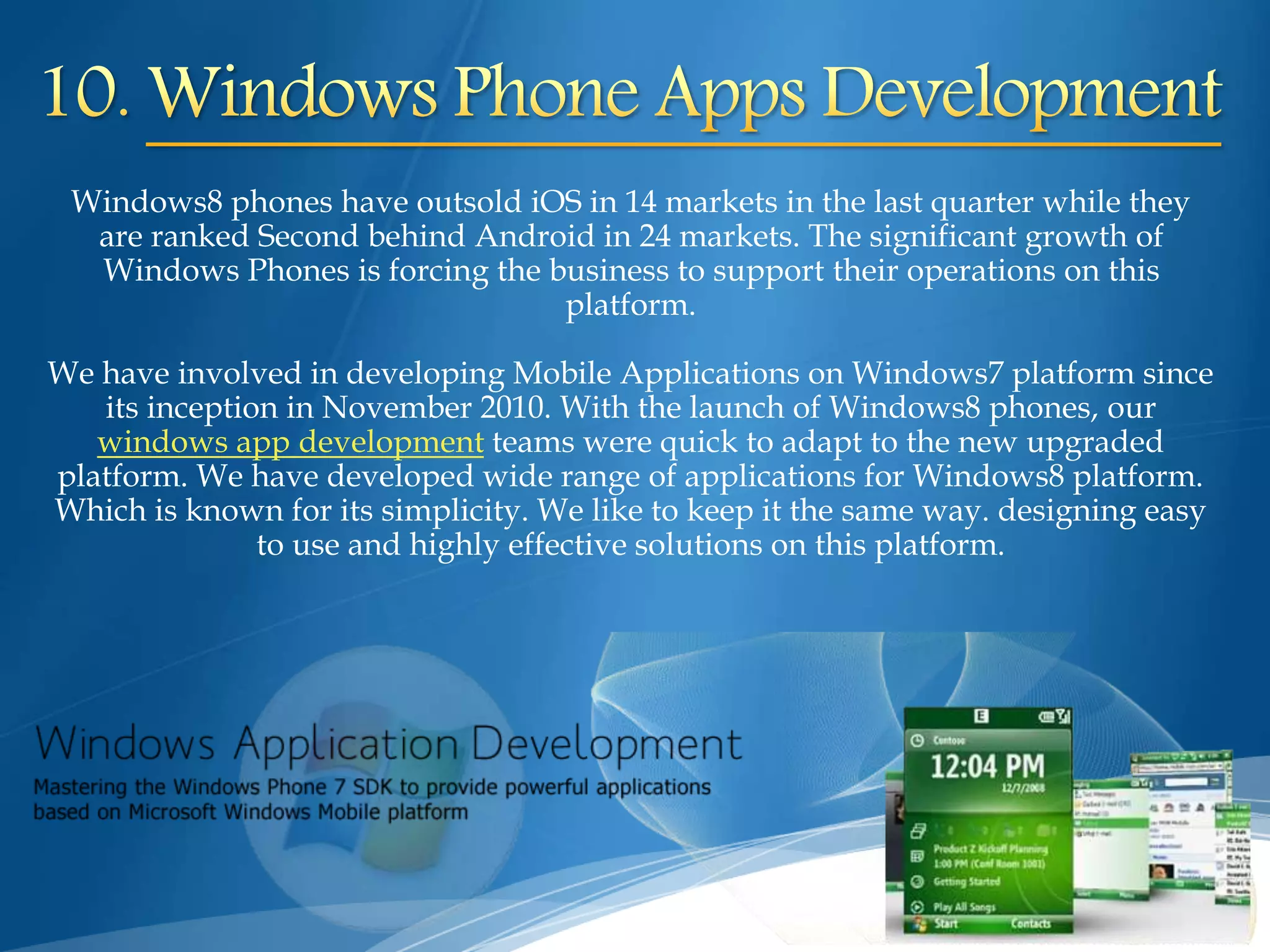 Windows8 phones have outsold iOS in 14 markets in the last quarter while they
are ranked Second behind Android in 24 markets. The significant growth of
Windows Phones is forcing the business to support their operations on this
platform.
We have involved in developing Mobile Applications on Windows7 platform since
its inception in November 2010. With the launch of Windows8 phones, our
windows app development teams were quick to adapt to the new upgraded
platform. We have developed wide range of applications for Windows8 platform.
Which is known for its simplicity. We like to keep it the same way. designing easy
to use and highly effective solutions on this platform.
 
