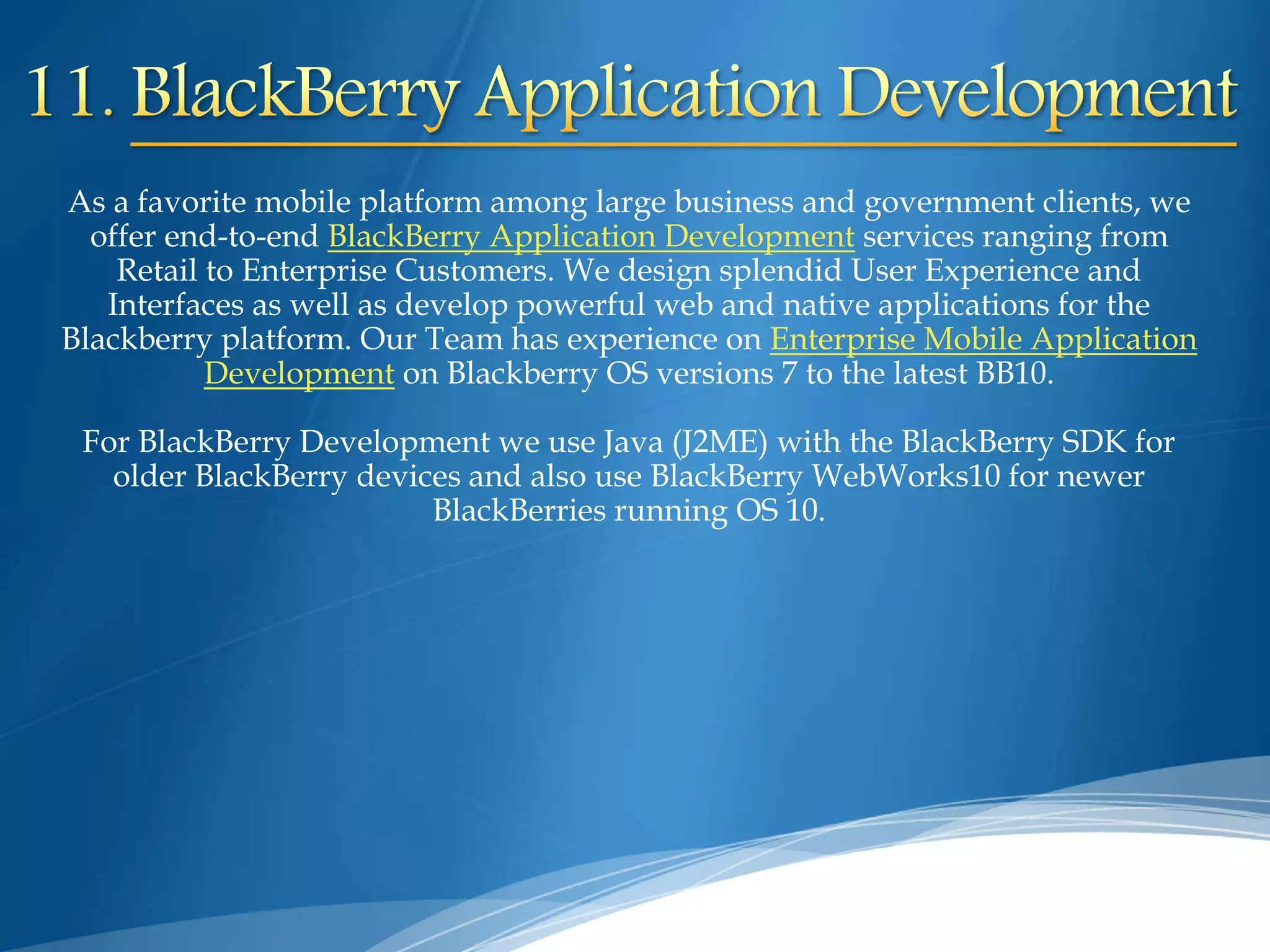 As a favorite mobile platform among large business and government clients, we
offer end-to-end BlackBerry Application Development services ranging from
Retail to Enterprise Customers. We design splendid User Experience and
Interfaces as well as develop powerful web and native applications for the
Blackberry platform. Our Team has experience on Enterprise Mobile Application
Development on Blackberry OS versions 7 to the latest BB10.
For BlackBerry Development we use Java (J2ME) with the BlackBerry SDK for
older BlackBerry devices and also use BlackBerry WebWorks10 for newer
BlackBerries running OS 10.
 