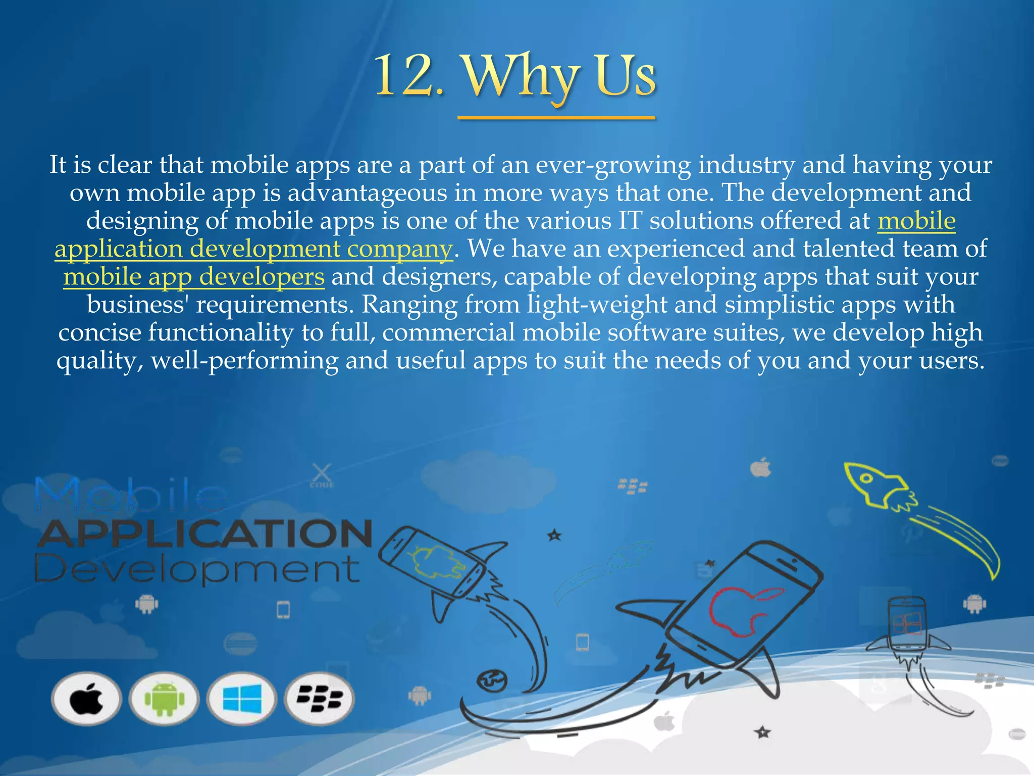 It is clear that mobile apps are a part of an ever-growing industry and having your
own mobile app is advantageous in more ways that one. The development and
designing of mobile apps is one of the various IT solutions offered at mobile
application development company. We have an experienced and talented team of
mobile app developers and designers, capable of developing apps that suit your
business' requirements. Ranging from light-weight and simplistic apps with
concise functionality to full, commercial mobile software suites, we develop high
quality, well-performing and useful apps to suit the needs of you and your users.
 