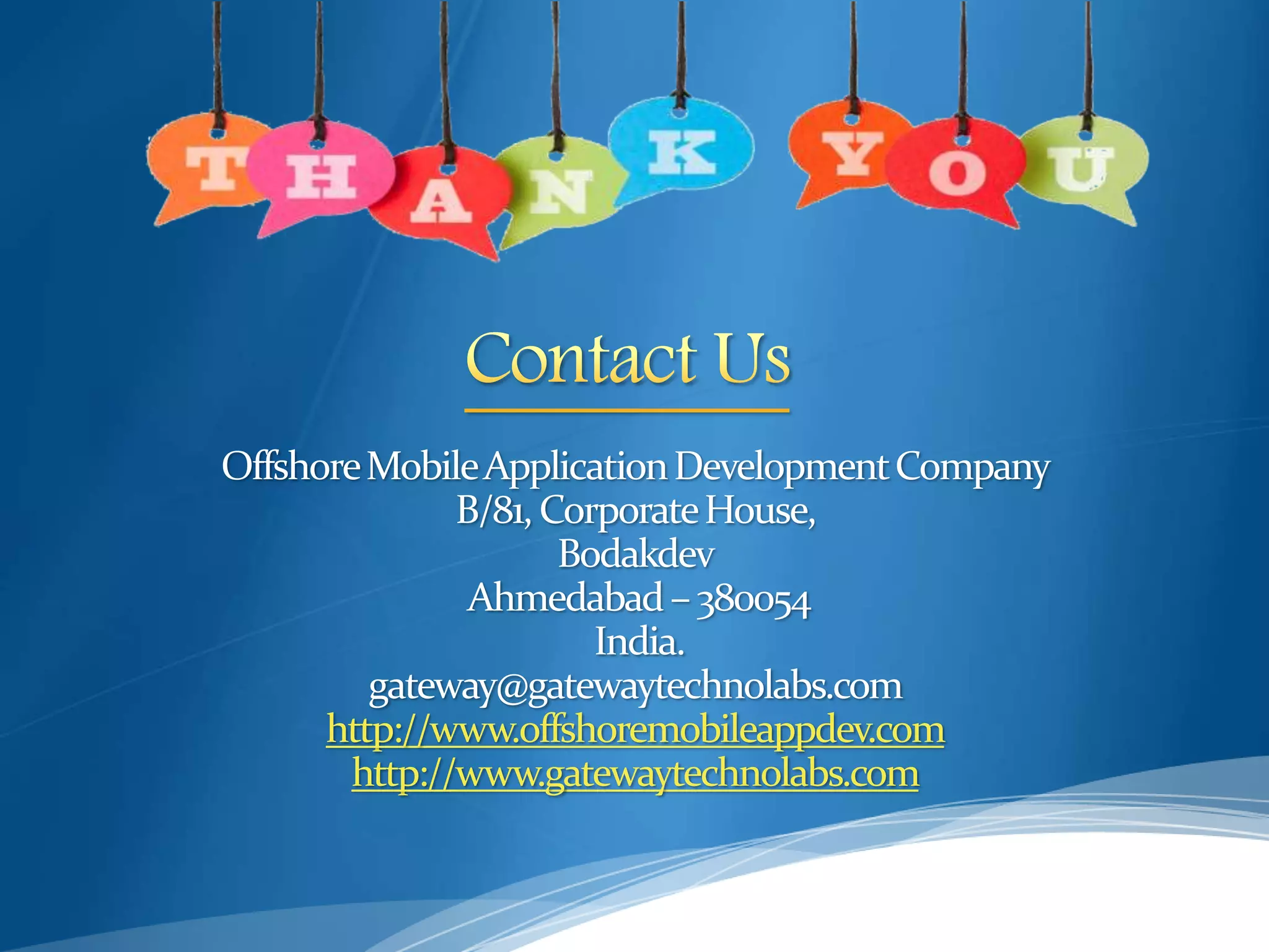 OffshoreMobileApplicationDevelopmentCompany
B/81,CorporateHouse,
Bodakdev
Ahmedabad– 380054
India.
gateway@gatewaytechnolabs.com
http://www.offshoremobileappdev.com
http://www.gatewaytechnolabs.com
 