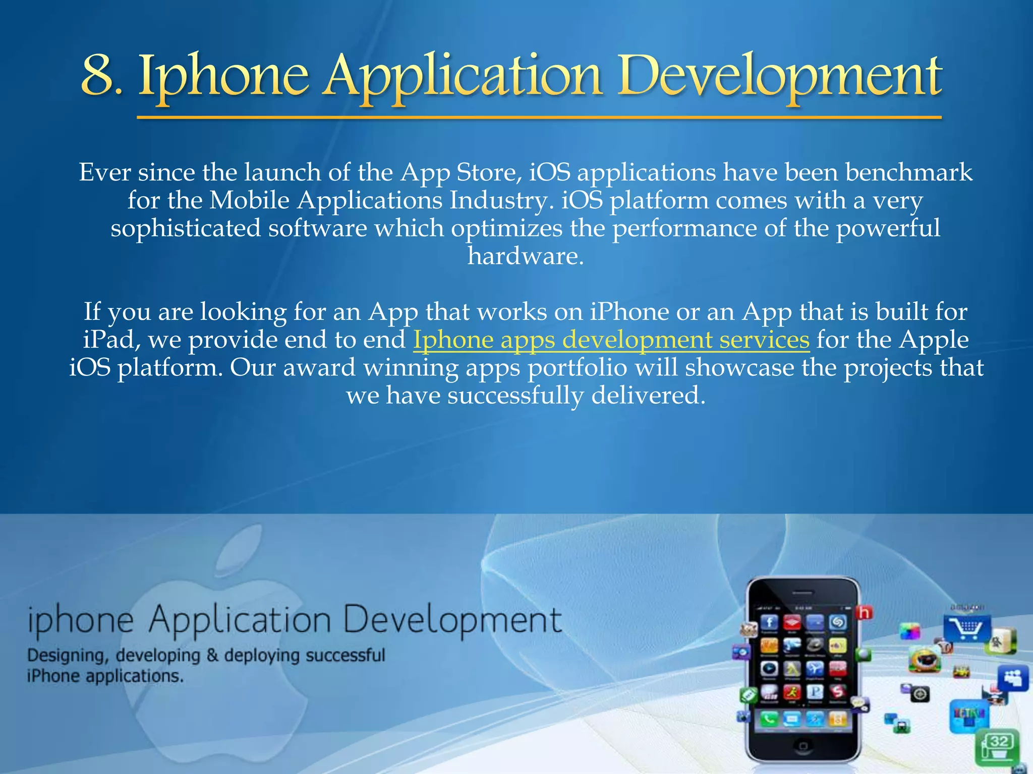 Ever since the launch of the App Store, iOS applications have been benchmark
for the Mobile Applications Industry. iOS platform comes with a very
sophisticated software which optimizes the performance of the powerful
hardware.
If you are looking for an App that works on iPhone or an App that is built for
iPad, we provide end to end Iphone apps development services for the Apple
iOS platform. Our award winning apps portfolio will showcase the projects that
we have successfully delivered.
 