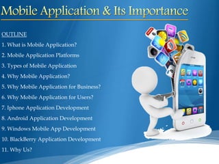 OUTLINE
1. What is Mobile Application?
2. Mobile Application Platforms
3. Types of Mobile Application
4. Why Mobile Application?
5. Why Mobile Application for Business?
6. Why Mobile Application for Users?
7. Iphone Application Development
8. Android Application Development
9. Windows Mobile App Development
10. BlackBerry Application Development
11. Why Us?
 