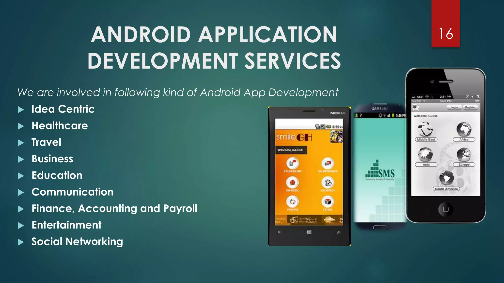 ANDROID APPLICATION 
DEVELOPMENT SERVICES 
16 
We are involved in following kind of Android App Development 
 Idea Centric 
 Healthcare 
 Travel 
 Business 
 Education 
 Communication 
 Finance, Accounting and Payroll 
 Entertainment 
 Social Networking 
 