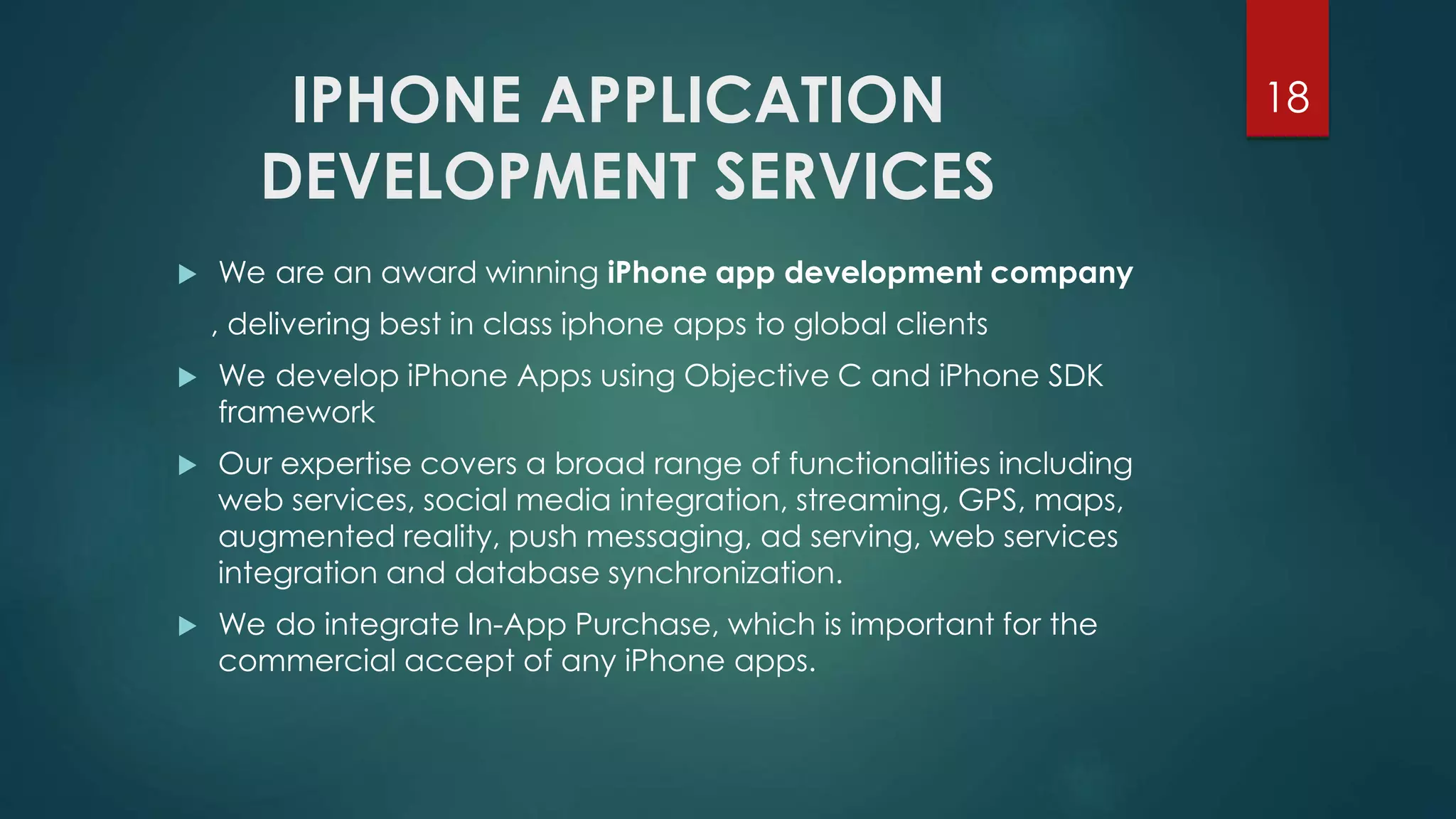 IPHONE APPLICATION 
DEVELOPMENT SERVICES 
18 
 We are an award winning iPhone app development company 
, delivering best in class iphone apps to global clients 
 We develop iPhone Apps using Objective C and iPhone SDK 
framework 
 Our expertise covers a broad range of functionalities including 
web services, social media integration, streaming, GPS, maps, 
augmented reality, push messaging, ad serving, web services 
integration and database synchronization. 
 We do integrate In-App Purchase, which is important for the 
commercial accept of any iPhone apps. 
 