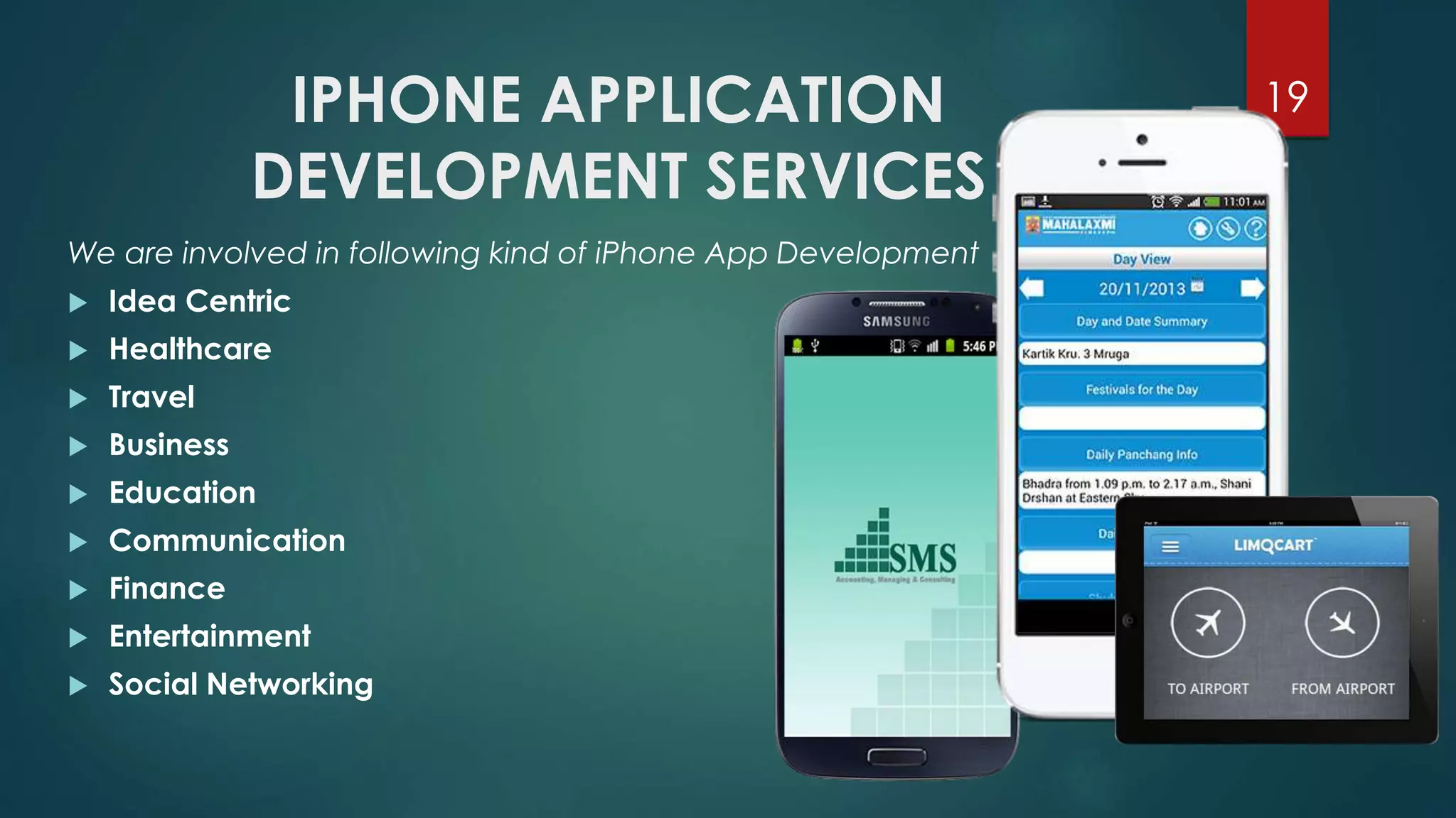 IPHONE APPLICATION 
DEVELOPMENT SERVICES 
19 
We are involved in following kind of iPhone App Development 
 Idea Centric 
 Healthcare 
 Travel 
 Business 
 Education 
 Communication 
 Finance 
 Entertainment 
 Social Networking 
 