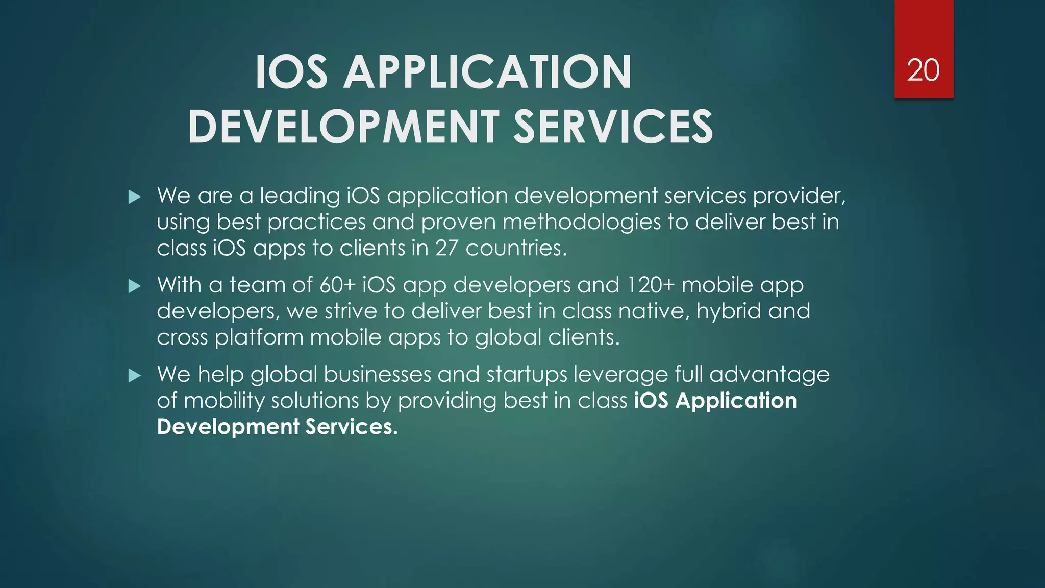 IOS APPLICATION 
DEVELOPMENT SERVICES 
20 
 We are a leading iOS application development services provider, 
using best practices and proven methodologies to deliver best in 
class iOS apps to clients in 27 countries. 
 With a team of 60+ iOS app developers and 120+ mobile app 
developers, we strive to deliver best in class native, hybrid and 
cross platform mobile apps to global clients. 
 We help global businesses and startups leverage full advantage 
of mobility solutions by providing best in class iOS Application 
Development Services. 
 