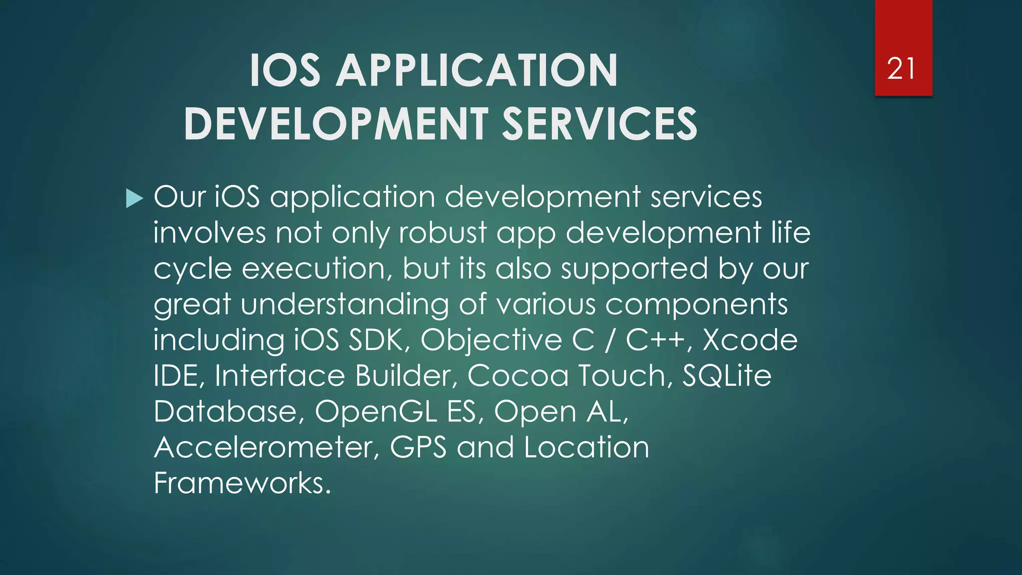 IOS APPLICATION 
DEVELOPMENT SERVICES 
21 
 Our iOS application development services 
involves not only robust app development life 
cycle execution, but its also supported by our 
great understanding of various components 
including iOS SDK, Objective C / C++, Xcode 
IDE, Interface Builder, Cocoa Touch, SQLite 
Database, OpenGL ES, Open AL, 
Accelerometer, GPS and Location 
Frameworks. 
 