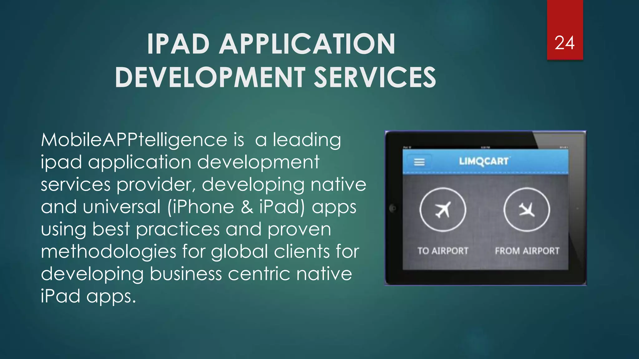 IPAD APPLICATION 
DEVELOPMENT SERVICES 
24 
MobileAPPtelligence is a leading 
ipad application development 
services provider, developing native 
and universal (iPhone & iPad) apps 
using best practices and proven 
methodologies for global clients for 
developing business centric native 
iPad apps. 
 