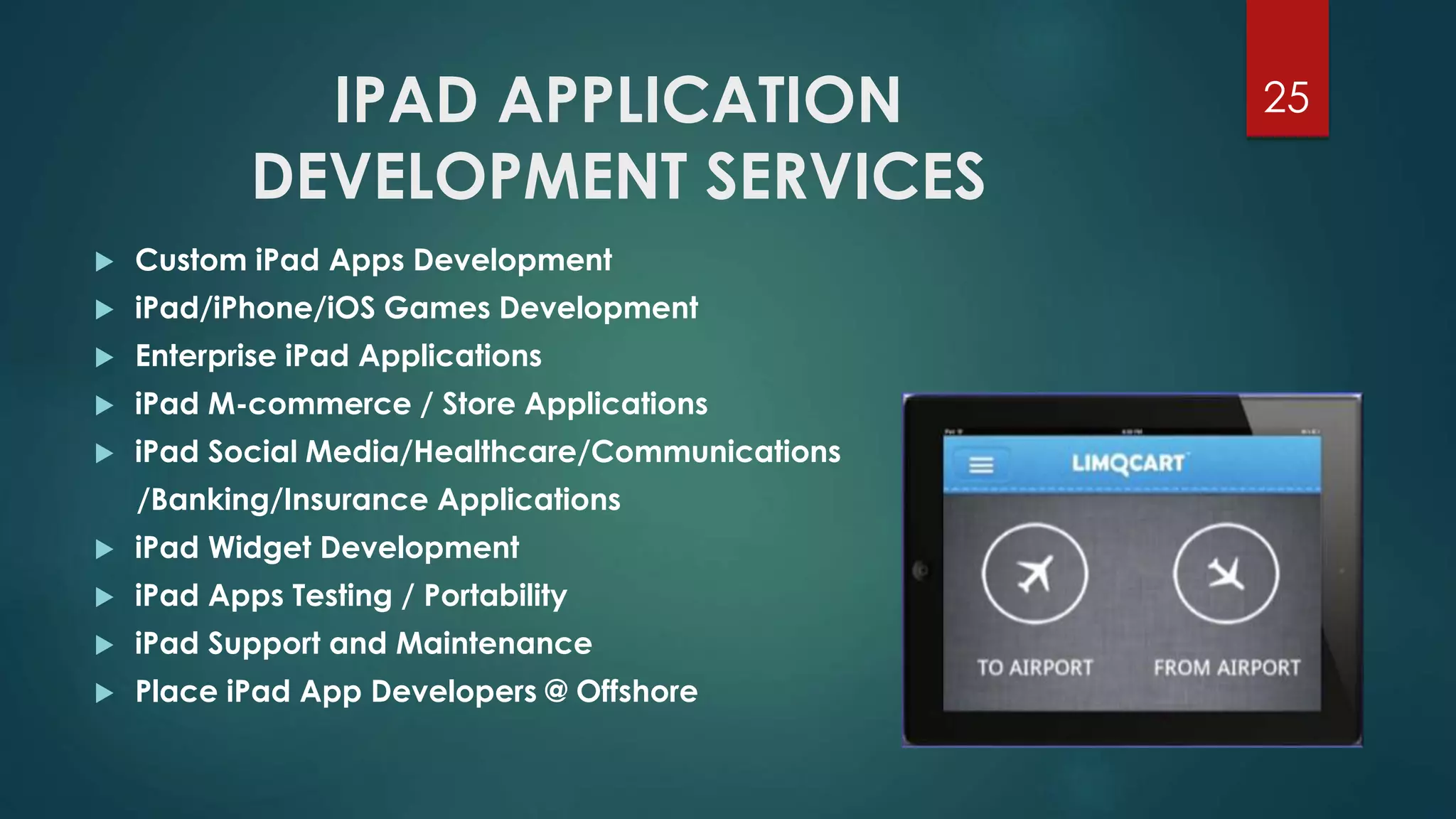 IPAD APPLICATION 
DEVELOPMENT SERVICES 
25 
 Custom iPad Apps Development 
 iPad/iPhone/iOS Games Development 
 Enterprise iPad Applications 
 iPad M-commerce / Store Applications 
 iPad Social Media/Healthcare/Communications 
/Banking/Insurance Applications 
 iPad Widget Development 
 iPad Apps Testing / Portability 
 iPad Support and Maintenance 
 Place iPad App Developers @ Offshore 
 