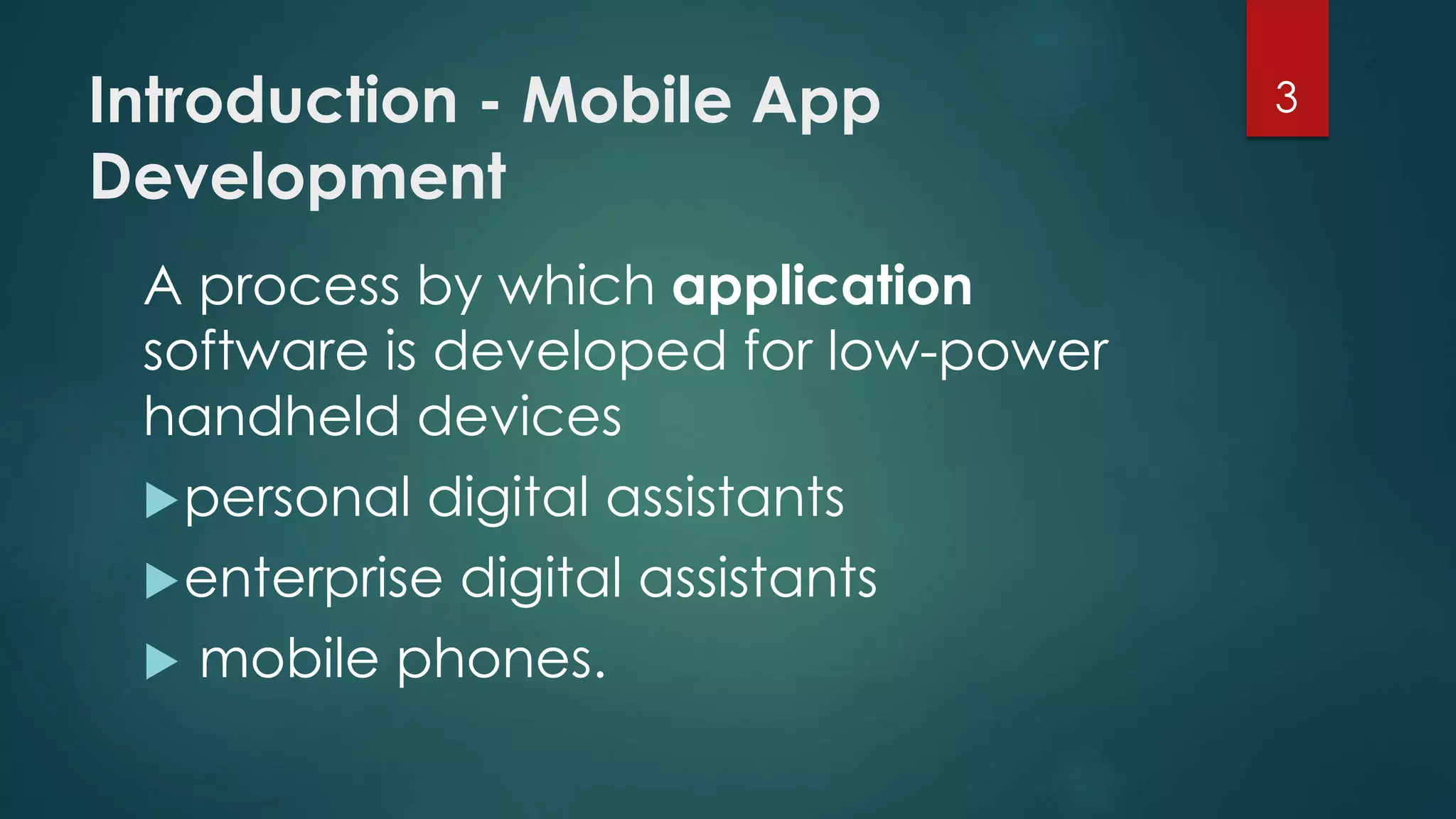 Introduction - Mobile App 
Development 
A process by which application 
software is developed for low-power 
handheld devices 
personal digital assistants 
enterprise digital assistants 
 mobile phones. 
3 
 