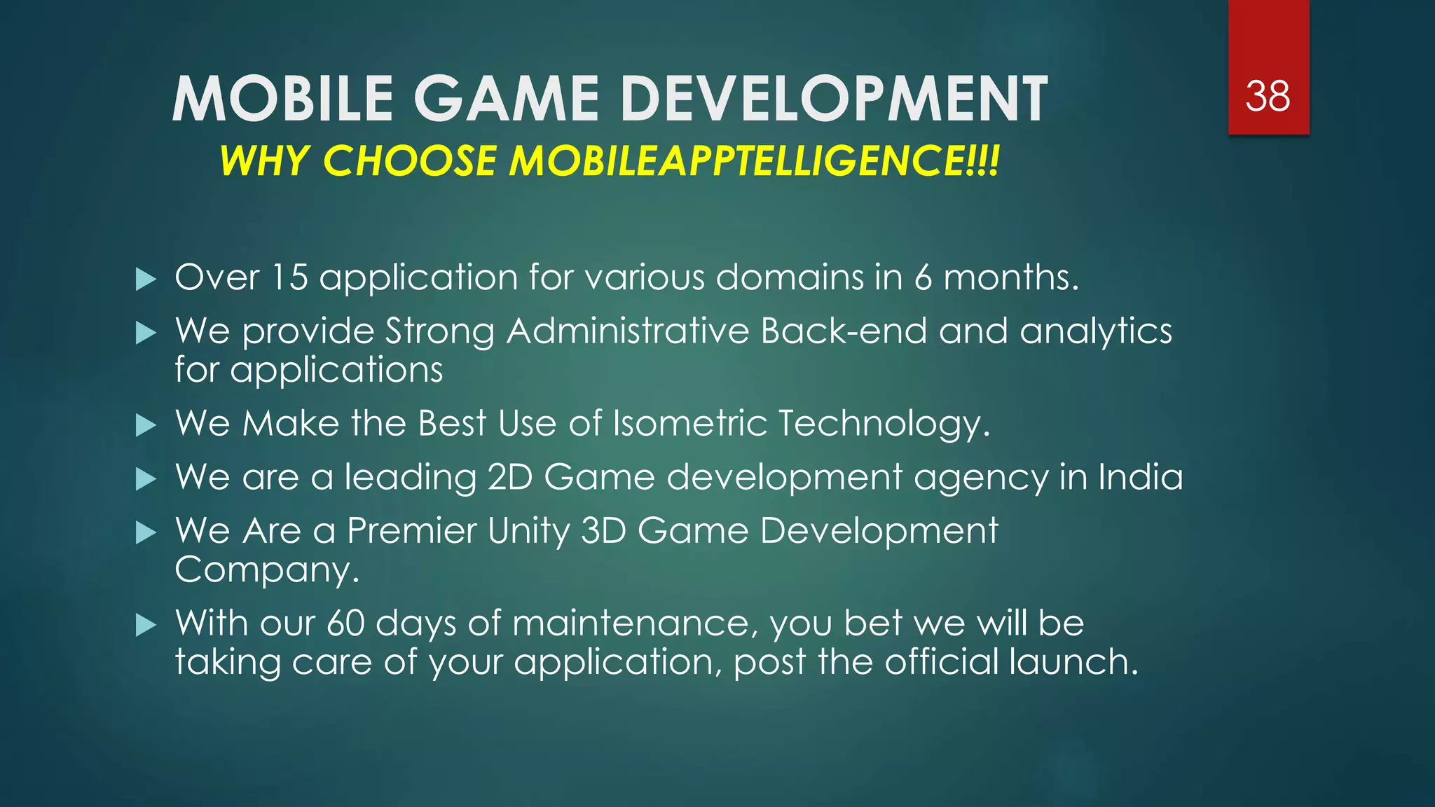 MOBILE GAME DEVELOPMENT 
WHY CHOOSE MOBILEAPPTELLIGENCE!!! 
38 
 Over 15 application for various domains in 6 months. 
 We provide Strong Administrative Back-end and analytics 
for applications 
 We Make the Best Use of Isometric Technology. 
 We are a leading 2D Game development agency in India 
 We Are a Premier Unity 3D Game Development 
Company. 
 With our 60 days of maintenance, you bet we will be 
taking care of your application, post the official launch. 
 