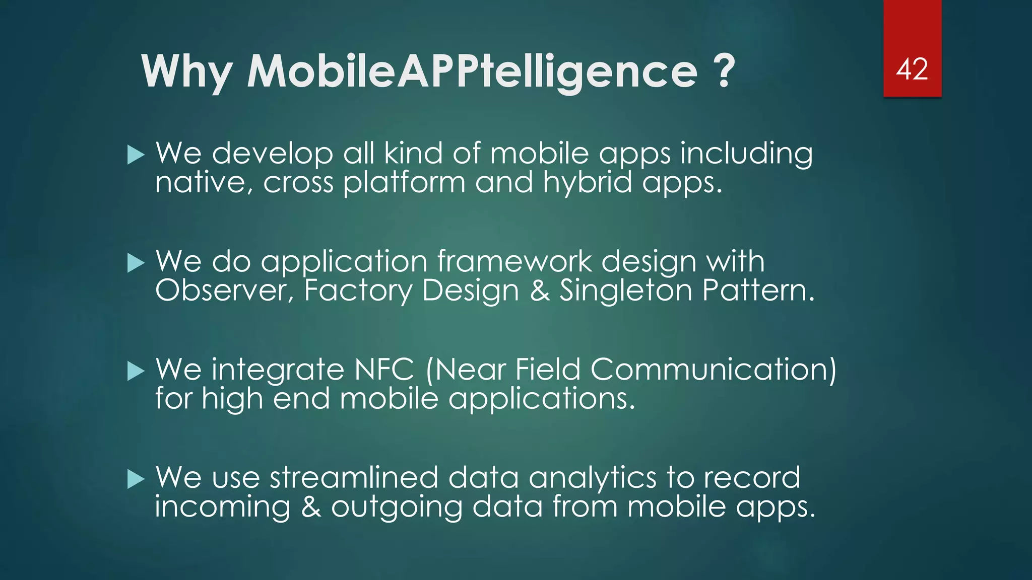Why MobileAPPtelligence ? 42 
 We develop all kind of mobile apps including 
native, cross platform and hybrid apps. 
 We do application framework design with 
Observer, Factory Design & Singleton Pattern. 
 We integrate NFC (Near Field Communication) 
for high end mobile applications. 
 We use streamlined data analytics to record 
incoming & outgoing data from mobile apps. 
 