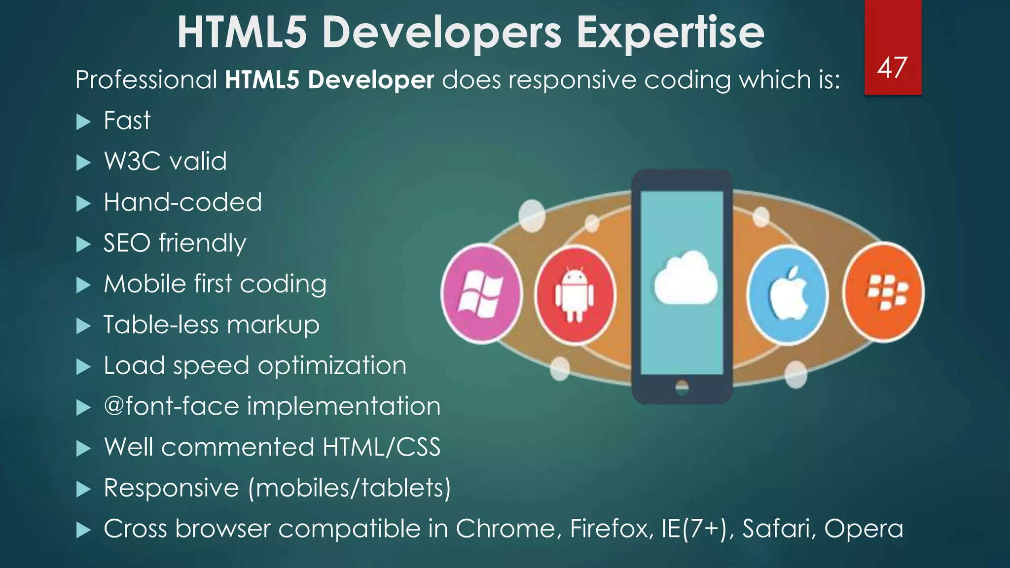 HTML5 Developers Expertise 
Professional HTML5 Developer does responsive coding which is: 47 
 Fast 
 W3C valid 
 Hand-coded 
 SEO friendly 
 Mobile first coding 
 Table-less markup 
 Load speed optimization 
 @font-face implementation 
 Well commented HTML/CSS 
 Responsive (mobiles/tablets) 
 Cross browser compatible in Chrome, Firefox, IE(7+), Safari, Opera 
 