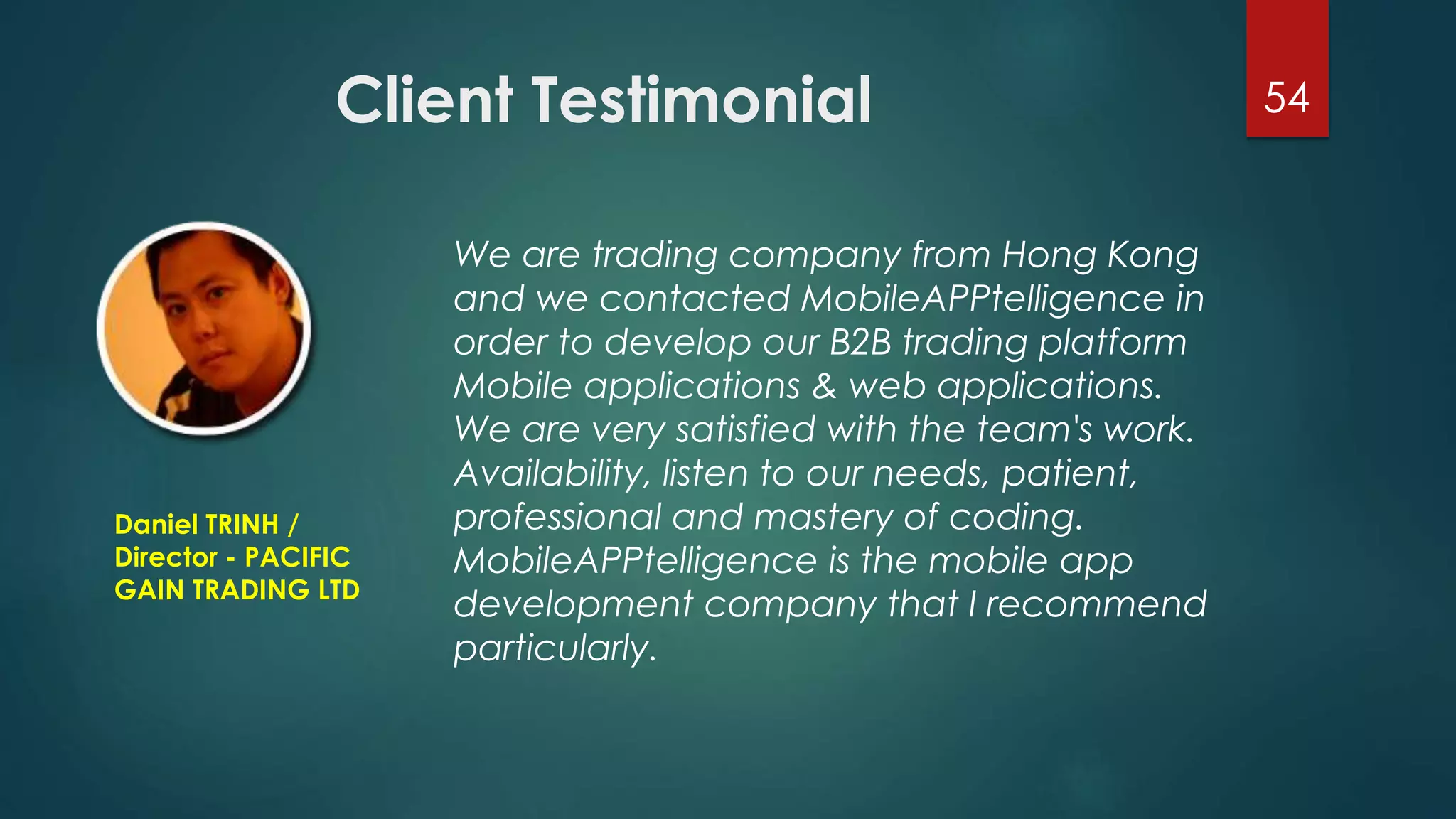 Client Testimonial 54 
We are trading company from Hong Kong 
and we contacted MobileAPPtelligence in 
order to develop our B2B trading platform 
Mobile applications & web applications. 
We are very satisfied with the team's work. 
Availability, listen to our needs, patient, 
professional and mastery of coding. 
MobileAPPtelligence is the mobile app 
development company that I recommend 
particularly. 
Daniel TRINH / 
Director - PACIFIC 
GAIN TRADING LTD 
 