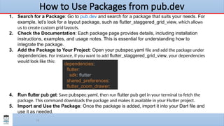 18
How to Use Packages from pub.dev
1. Search for a Package: Go to pub.dev and search for a package that suits your needs. For
example, let’s look for a layout package, such as flutter_staggered_grid_view, which allows
us to create custom grid layouts.
2. Check the Documentation: Each package page provides details, including installation
instructions, examples, and usage notes. This is essential for understanding how to
integrate the package.
3. Add the Package to Your Project: Open your pubspec.yaml file and add the package under
dependencies. For instance, if you want to add flutter_staggered_grid_view, your dependencies
would look like this:
4. Run flutter pub get: Save pubspec.yaml, then run flutter pub get in your terminal to fetch the
package. This command downloads the package and makes it available in your Flutter project.
5. Import and Use the Package: Once the package is added, import it into your Dart file and
use it as needed.
dependencies:
flutter:
sdk: flutter
shared_preferences:
flutter_zoom_drawer:
 