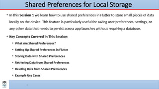 3
Shared Preferences for Local Storage
• In this Session 1 we learn how to use shared preferences in Flutter to store small pieces of data
locally on the device. This feature is particularly useful for saving user preferences, settings, or
any other data that needs to persist across app launches without requiring a database.
• Key Concepts Covered in This Session:
• What Are Shared Preferences?
• Setting Up Shared Preferences in Flutter
• Storing Data with Shared Preferences
• Retrieving Data from Shared Preferences
• Deleting Data from Shared Preferences
• Example Use Cases
 