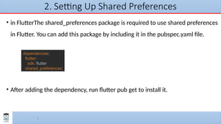 5
2. Setting Up Shared Preferences
• in FlutterThe shared_preferences package is required to use shared preferences
in Flutter. You can add this package by including it in the pubspec.yaml file.
• After adding the dependency, run flutter pub get to install it.
dependencies:
flutter:
sdk: flutter
shared_preferences:
 