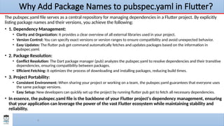 6
Why Add Package Names to pubspec.yaml in Flutter?
The pubspec.yaml file serves as a central repository for managing dependencies in a Flutter project. By explicitly
listing package names and their versions, you achieve the following:
• 1. Dependency Management:
• Clarity and Organization: It provides a clear overview of all external libraries used in your project.
• Version Control: You can specify exact versions or version ranges to ensure compatibility and avoid unexpected behavior.
• Easy Updates: The flutter pub get command automatically fetches and updates packages based on the information in
pubspec.yaml.
• 2. Package Resolution:
• Conflict Resolution: The Dart package manager (pub) analyzes the pubspec.yaml to resolve dependencies and their transitive
dependencies, ensuring compatibility between packages.
• Efficient Fetching: It optimizes the process of downloading and installing packages, reducing build times.
• 3. Project Portability:
• Consistent Environment: When sharing your project or working on a team, the pubspec.yaml guarantees that everyone uses
the same package versions.
• Easy Setup: New developers can quickly set up the project by running flutter pub get to fetch all necessary dependencies.
• In essence, the pubspec.yaml file is the backbone of your Flutter project's dependency management, ensuring
that your application can leverage the power of the vast Flutter ecosystem while maintaining stability and
reliability.
 