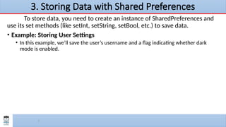7
3. Storing Data with Shared Preferences
To store data, you need to create an instance of SharedPreferences and
use its set methods (like setInt, setString, setBool, etc.) to save data.
• Example: Storing User Settings
• In this example, we’ll save the user’s username and a flag indicating whether dark
mode is enabled.
 