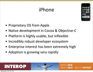 iPhone

        •     Proprietary OS from Apple
        •     Native development in Cocoa & Objective‐C
        •     Platform is highly usable, but inflexible
        •     Incredibly robust developer ecosystem
        •     Enterprise interest has been extremely high
        •     Adoption is growing very rapidly



Wednesday, April 28, 2010
 