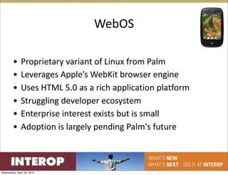 WebOS

        •     Proprietary variant of Linux from Palm
        •     Leverages Apple’s WebKit browser engine
        •     Uses HTML 5.0 as a rich application platform
        •     Struggling developer ecosystem
        •     Enterprise interest exists but is small
        •     Adoption is largely pending Palm's future



Wednesday, April 28, 2010
 