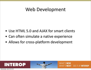 Web Development


        • Use HTML 5.0 and AJAX for smart clients
        • Can often simulate a native experience
        • Allows for cross‐platform development




Wednesday, April 28, 2010
 
