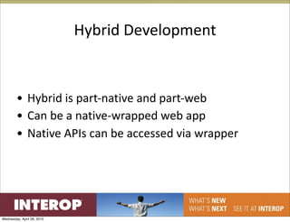 Hybrid Development


        • Hybrid is part‐native and part‐web
        • Can be a native‐wrapped web app
        • Native APIs can be accessed via wrapper




Wednesday, April 28, 2010
 