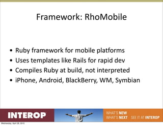 Framework: RhoMobile


        •      Ruby framework for mobile platforms
        •      Uses templates like Rails for rapid dev
        •      Compiles Ruby at build, not interpreted
        •      iPhone, Android, BlackBerry, WM, Symbian




Wednesday, April 28, 2010
 