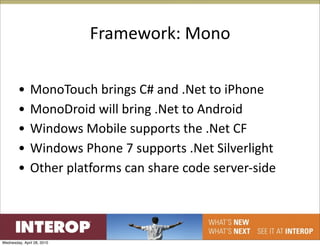 Framework: Mono

        •      MonoTouch brings C# and .Net to iPhone
        •      MonoDroid will bring .Net to Android
        •      Windows Mobile supports the .Net CF
        •      Windows Phone 7 supports .Net Silverlight
        •      Other platforms can share code server‐side




Wednesday, April 28, 2010
 