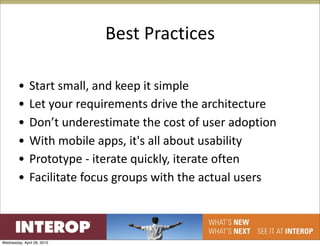 Best Practices

        •     Start small, and keep it simple
        •     Let your requirements drive the architecture
        •     Don’t underestimate the cost of user adoption
        •     With mobile apps, it's all about usability
        •     Prototype ‐ iterate quickly, iterate often
        •     Facilitate focus groups with the actual users



Wednesday, April 28, 2010
 