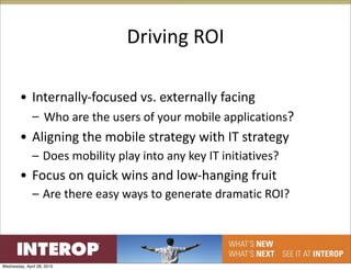 Driving ROI

        • Internally‐focused vs. externally facing
              – Who are the users of your mobile applications?
        • Aligning the mobile strategy with IT strategy
              – Does mobility play into any key IT initiatives?
        • Focus on quick wins and low‐hanging fruit
              – Are there easy ways to generate dramatic ROI?




Wednesday, April 28, 2010
 