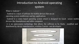 Introduction to Android operating
system
• What is Android ?
-Android is a stack of software for mobile devices that are an
operating system middleware and key applications
-Android is a Linux based operating system which is designed for touch screen mobile
devices like Smartphones and tablet computers
-it is an open-source technology that allows the software to be freely modified and
distributed by device manufacturers, wireless Carriers and developers
17
 