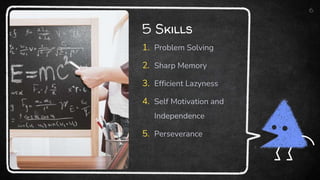 5 Skills
1. Problem Solving
2. Sharp Memory
3. Efficient Lazyness
4. Self Motivation and
Independence
5. Perseverance
6
 
