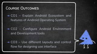 Course Outcomes
➜ CO1 – Explain Android Ecosystem and
features of Android Operating System
➜ CO2 – Configure Android Environment
and Development tools
➜ CO3 – Use different layouts and control
flow for designing use interface
7
 