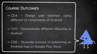 Course Outcomes
➜ CO4 – Design user interface using
different UI components of Android
➜ CO5 – Demonstrate different lifecycles in
Android
➜ CO6 – Illustrate process of publishing an
Android App on Google Play Store
8
 
