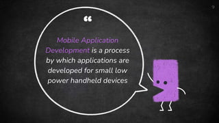 “
Mobile Application
Development is a process
by which applications are
developed for small low
power handheld devices
9
 