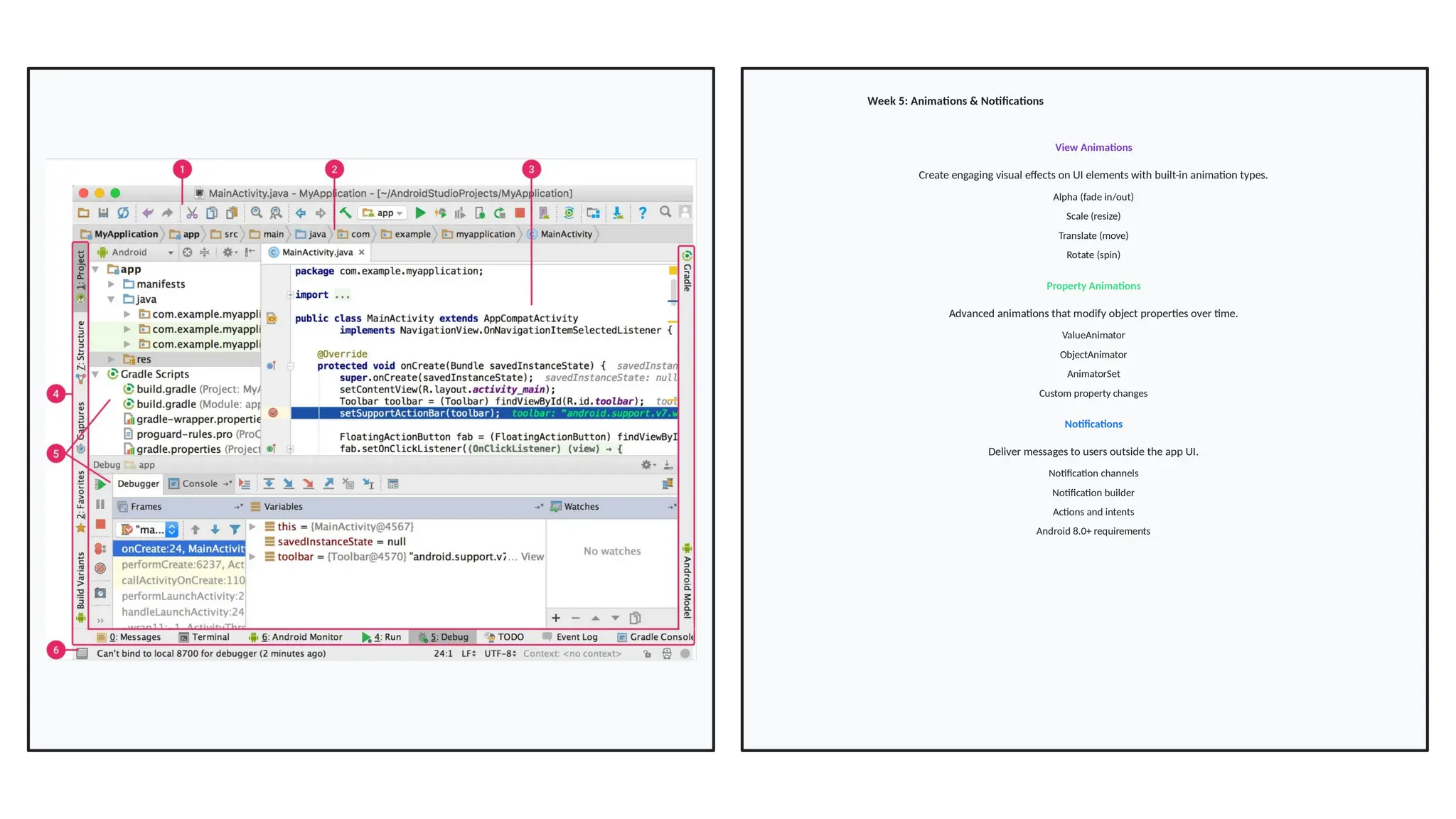 Week 5: Animations & Notifications
View Animations
Create engaging visual effects on UI elements with built-in animation types.
Alpha (fade in/out)
Scale (resize)
Translate (move)
Rotate (spin)
Property Animations
Advanced animations that modify object properties over time.
ValueAnimator
ObjectAnimator
AnimatorSet
Custom property changes
Notifications
Deliver messages to users outside the app UI.
Notification channels
Notification builder
Actions and intents
Android 8.0+ requirements
 