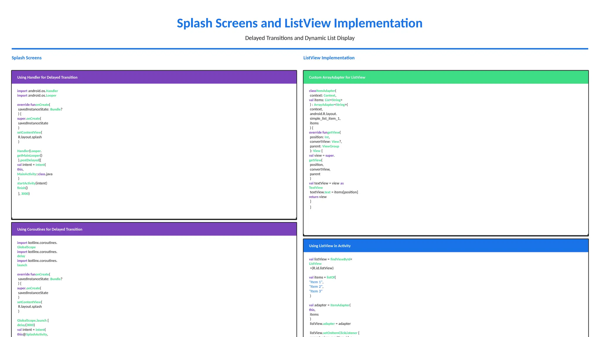Splash Screens and ListView Implementation
Delayed Transitions and Dynamic List Display
Splash Screens
Using Handler for Delayed Transition
import android.os.Handler
import android.os.Looper
override funonCreate(
savedInstanceState: Bundle?
) {
super.onCreate(
savedInstanceState
)
setContentView(
R.layout.splash
)
Handler(Looper.
getMainLooper()
).postDelayed({
val intent = Intent(
this,
MainActivity::class.java
)
startActivity(intent)
finish()
}, 3000)
Using Coroutines for Delayed Transition
import kotlinx.coroutines.
GlobalScope
import kotlinx.coroutines.
delay
import kotlinx.coroutines.
launch
override funonCreate(
savedInstanceState: Bundle?
) {
super.onCreate(
savedInstanceState
)
setContentView(
R.layout.splash
)
GlobalScope.launch {
delay(3000)
val intent = Intent(
this@SplashActivity,
ListView Implementation
Custom ArrayAdapter for ListView
classItemAdapter(
context: Context,
val items: List<String>
) : ArrayAdapter<String>(
context,
android.R.layout.
simple_list_item_1,
items
) {
override fungetView(
position: Int,
convertView: View?,
parent: ViewGroup
): View {
val view = super.
getView(
position,
convertView,
parent
)
val textView = view as
TextView
textView.text = items[position]
return view
}
}
Using ListView in Activity
val listView = findViewById<
ListView
>(R.id.listView)
val items = listOf(
"Item 1",
"Item 2",
"Item 3"
)
val adapter = ItemAdapter(
this,
items
)
listView.adapter = adapter
listView.setOnItemClickListener {
 