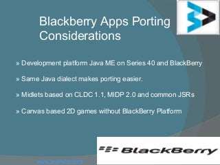 Blackberry Apps Porting
Considerations
» Development platform Java ME on Series 40 and BlackBerry
» Same Java dialect makes porting easier.
» Midlets based on CLDC 1.1, MIDP 2.0 and common JSRs
» Canvas based 2D games without BlackBerry Platform
www.brainvire.com
 