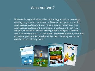 Who Are We?
 Brainvire is a global information technology solutions company
offering progressive end-to-end software development, mobile
application development, enterprise portal development, web
application development, ecommerce development, technical
support, enterprise mobility, testing, data & analytic consulting
solutions by combining our business domain experience, technical
expertise, profound knowledge of the latest industry trends and
quality driven delivery model.
www.brainvire.com
 