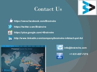 Contact Us
info@brainvire.com
+1 631-897-7276
https://www.facebook.com/Brainvire
https://twitter.com/Brainvire
https://plus.google.com/+Brainvire
http://www.linkedin.com/company/brainvire-infotech-pvt-ltd
 