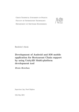 Czech Technical University in Prague
Faculty of Information Technology
Department of Software Engineering
Bachelor’s thesis
Development of Android and iOS mobile
application for Restaurant Chain support
by using Unity3D Multi-platform
development tool
Denis Korchun
Supervisor: Ing. Pavel N´aplava
10th May 2015
 