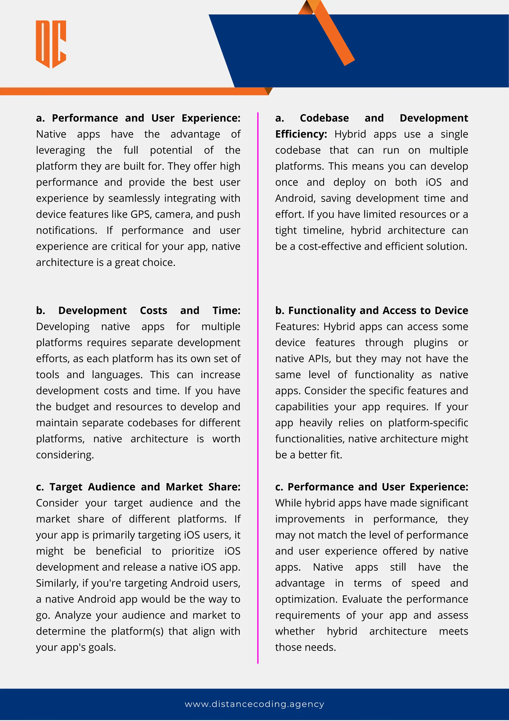 www.distancecoding.agency
a. Performance and User Experience:
Native apps have the advantage of
leveraging the full potential of the
platform they are built for. They offer high
performance and provide the best user
experience by seamlessly integrating with
device features like GPS, camera, and push
notifications. If performance and user
experience are critical for your app, native
architecture is a great choice.
b. Development Costs and Time:
Developing native apps for multiple
platforms requires separate development
efforts, as each platform has its own set of
tools and languages. This can increase
development costs and time. If you have
the budget and resources to develop and
maintain separate codebases for different
platforms, native architecture is worth
considering.
c. Target Audience and Market Share:
Consider your target audience and the
market share of different platforms. If
your app is primarily targeting iOS users, it
might be beneficial to prioritize iOS
development and release a native iOS app.
Similarly, if you're targeting Android users,
a native Android app would be the way to
go. Analyze your audience and market to
determine the platform(s) that align with
your app's goals.
a. Codebase and Development
Efficiency: Hybrid apps use a single
codebase that can run on multiple
platforms. This means you can develop
once and deploy on both iOS and
Android, saving development time and
effort. If you have limited resources or a
tight timeline, hybrid architecture can
be a cost-effective and efficient solution.
b. Functionality and Access to Device
Features: Hybrid apps can access some
device features through plugins or
native APIs, but they may not have the
same level of functionality as native
apps. Consider the specific features and
capabilities your app requires. If your
app heavily relies on platform-specific
functionalities, native architecture might
be a better fit.
c. Performance and User Experience:
While hybrid apps have made significant
improvements in performance, they
may not match the level of performance
and user experience offered by native
apps. Native apps still have the
advantage in terms of speed and
optimization. Evaluate the performance
requirements of your app and assess
whether hybrid architecture meets
those needs.
 