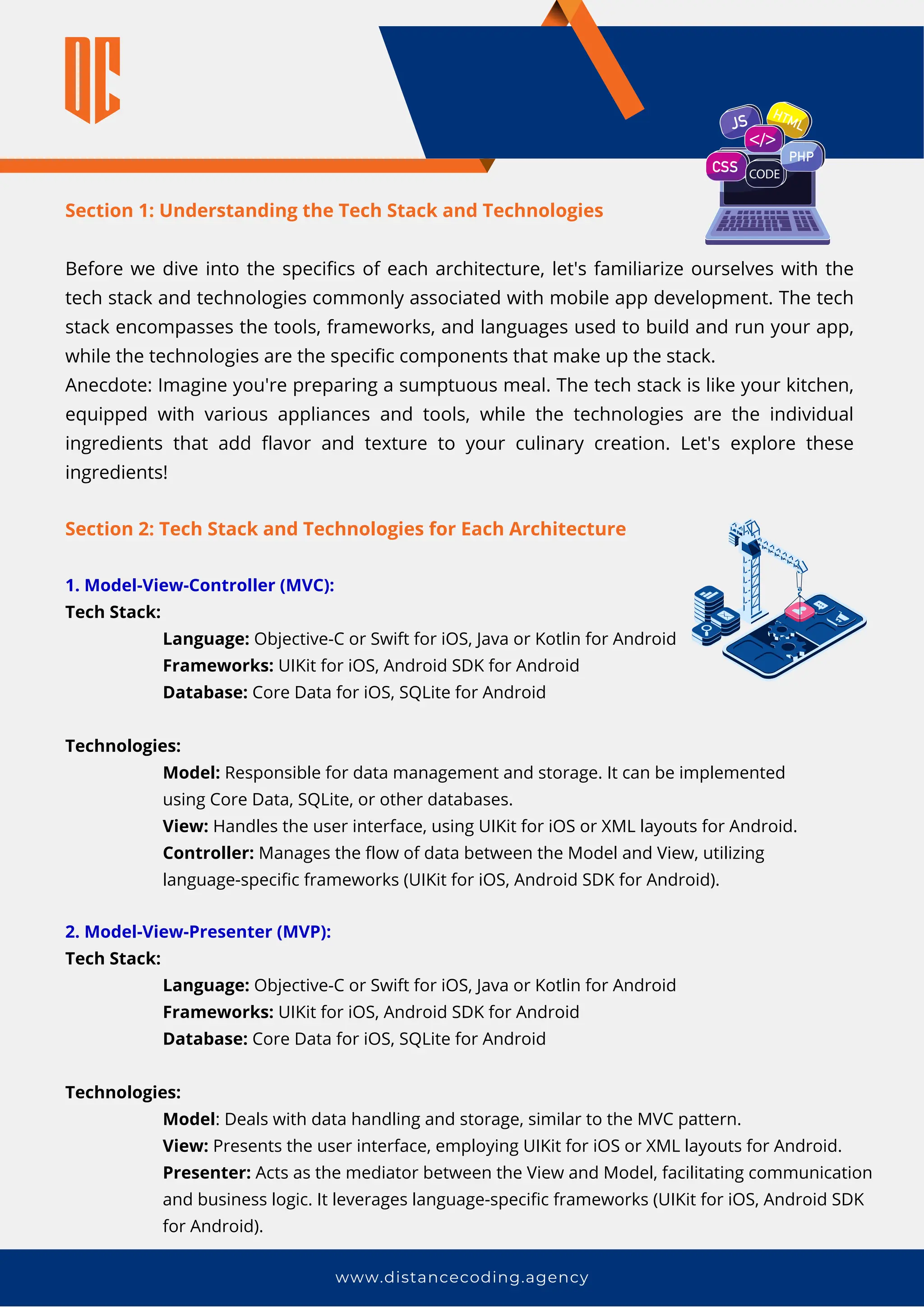 Section 2: Tech Stack and Technologies for Each Architecture
1. Model-View-Controller (MVC):
Tech Stack:
Language: Objective-C or Swift for iOS, Java or Kotlin for Android
Frameworks: UIKit for iOS, Android SDK for Android
Database: Core Data for iOS, SQLite for Android
Technologies:
Model: Responsible for data management and storage. It can be implemented
using Core Data, SQLite, or other databases.
View: Handles the user interface, using UIKit for iOS or XML layouts for Android.
Controller: Manages the flow of data between the Model and View, utilizing
language-specific frameworks (UIKit for iOS, Android SDK for Android).
www.distancecoding.agency
Section 1: Understanding the Tech Stack and Technologies
Before we dive into the specifics of each architecture, let's familiarize ourselves with the
tech stack and technologies commonly associated with mobile app development. The tech
stack encompasses the tools, frameworks, and languages used to build and run your app,
while the technologies are the specific components that make up the stack.
Anecdote: Imagine you're preparing a sumptuous meal. The tech stack is like your kitchen,
equipped with various appliances and tools, while the technologies are the individual
ingredients that add flavor and texture to your culinary creation. Let's explore these
ingredients!
2. Model-View-Presenter (MVP):
Tech Stack:
Language: Objective-C or Swift for iOS, Java or Kotlin for Android
Frameworks: UIKit for iOS, Android SDK for Android
Database: Core Data for iOS, SQLite for Android
Technologies:
Model: Deals with data handling and storage, similar to the MVC pattern.
View: Presents the user interface, employing UIKit for iOS or XML layouts for Android.
Presenter: Acts as the mediator between the View and Model, facilitating communication
and business logic. It leverages language-specific frameworks (UIKit for iOS, Android SDK
for Android).
 