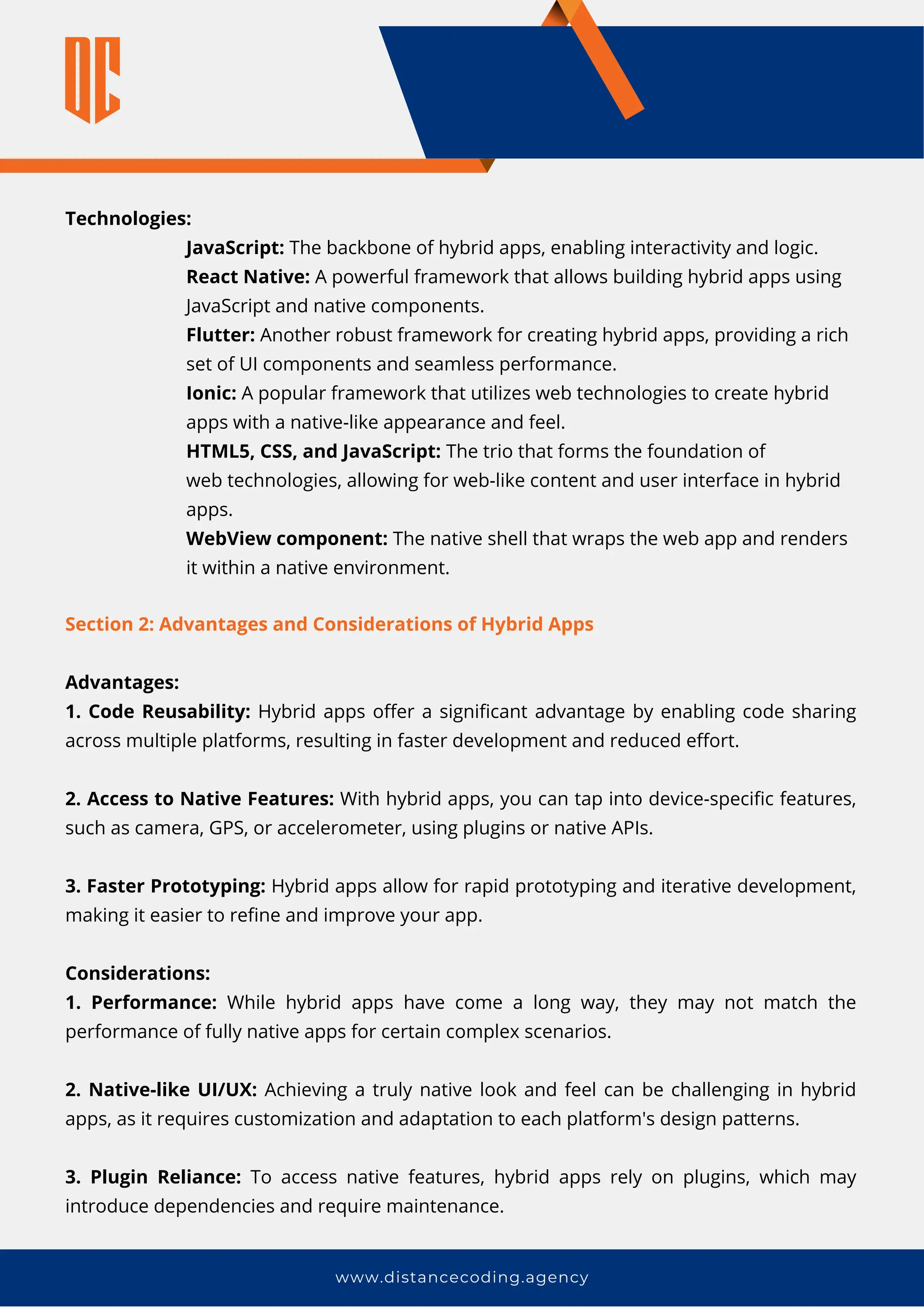www.distancecoding.agency
Technologies:
JavaScript: The backbone of hybrid apps, enabling interactivity and logic.
React Native: A powerful framework that allows building hybrid apps using
JavaScript and native components.
Flutter: Another robust framework for creating hybrid apps, providing a rich
set of UI components and seamless performance.
Ionic: A popular framework that utilizes web technologies to create hybrid
apps with a native-like appearance and feel.
HTML5, CSS, and JavaScript: The trio that forms the foundation of
web technologies, allowing for web-like content and user interface in hybrid
apps.
WebView component: The native shell that wraps the web app and renders
it within a native environment.
Section 2: Advantages and Considerations of Hybrid Apps
Advantages:
1. Code Reusability: Hybrid apps offer a significant advantage by enabling code sharing
across multiple platforms, resulting in faster development and reduced effort.
2. Access to Native Features: With hybrid apps, you can tap into device-specific features,
such as camera, GPS, or accelerometer, using plugins or native APIs.
3. Faster Prototyping: Hybrid apps allow for rapid prototyping and iterative development,
making it easier to refine and improve your app.
Considerations:
1. Performance: While hybrid apps have come a long way, they may not match the
performance of fully native apps for certain complex scenarios.
2. Native-like UI/UX: Achieving a truly native look and feel can be challenging in hybrid
apps, as it requires customization and adaptation to each platform's design patterns.
3. Plugin Reliance: To access native features, hybrid apps rely on plugins, which may
introduce dependencies and require maintenance.
 