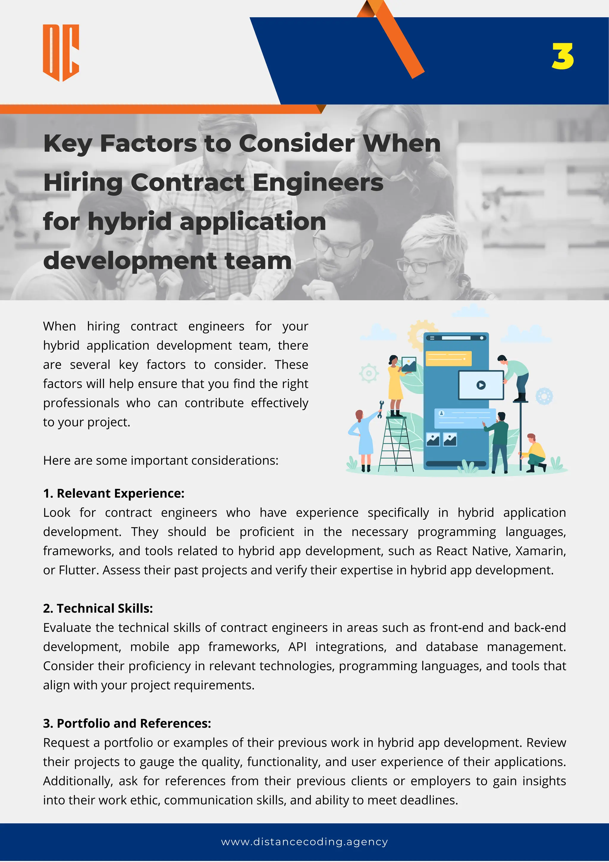 1. Relevant Experience:
Look for contract engineers who have experience specifically in hybrid application
development. They should be proficient in the necessary programming languages,
frameworks, and tools related to hybrid app development, such as React Native, Xamarin,
or Flutter. Assess their past projects and verify their expertise in hybrid app development.
2. Technical Skills:
Evaluate the technical skills of contract engineers in areas such as front-end and back-end
development, mobile app frameworks, API integrations, and database management.
Consider their proficiency in relevant technologies, programming languages, and tools that
align with your project requirements.
3. Portfolio and References:
Request a portfolio or examples of their previous work in hybrid app development. Review
their projects to gauge the quality, functionality, and user experience of their applications.
Additionally, ask for references from their previous clients or employers to gain insights
into their work ethic, communication skills, and ability to meet deadlines.
Key Factors to Consider When
Hiring Contract Engineers
for hybrid application
development team
www.distancecoding.agency
When hiring contract engineers for your
hybrid application development team, there
are several key factors to consider. These
factors will help ensure that you find the right
professionals who can contribute effectively
to your project.
Here are some important considerations:
3
 